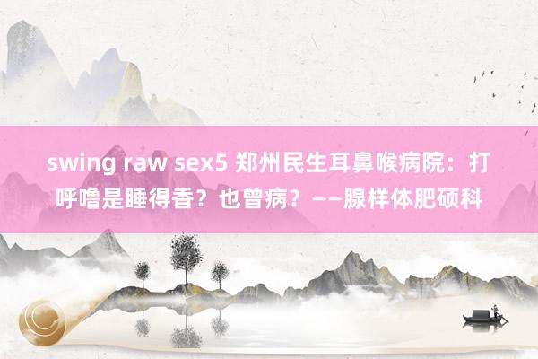 swing raw sex5 郑州民生耳鼻喉病院：打呼噜是睡得香？也曾病？——腺样体肥硕科