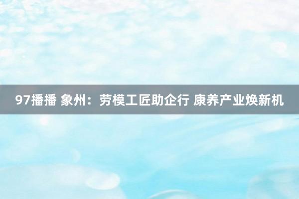 97播播 象州：劳模工匠助企行 康养产业焕新机