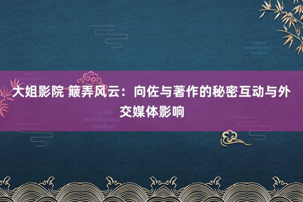 大姐影院 簸弄风云：向佐与著作的秘密互动与外交媒体影响