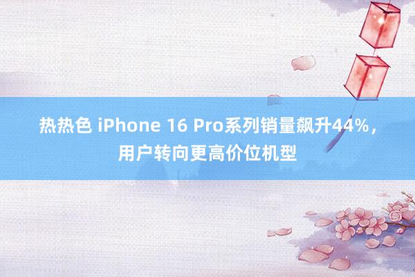 热热色 iPhone 16 Pro系列销量飙升44%，用户转向更高价位机型