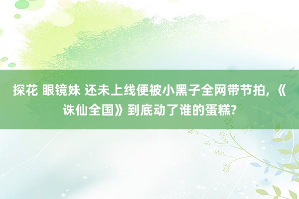 探花 眼镜妹 还未上线便被小黑子全网带节拍， 《诛仙全国》到底动了谁的蛋糕?