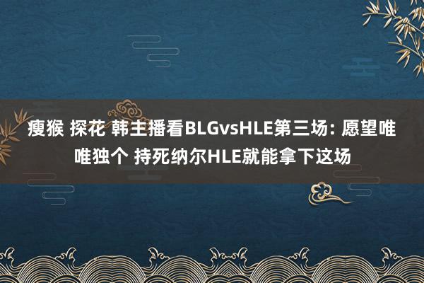 瘦猴 探花 韩主播看BLGvsHLE第三场: 愿望唯唯独个 持死纳尔HLE就能拿下这场