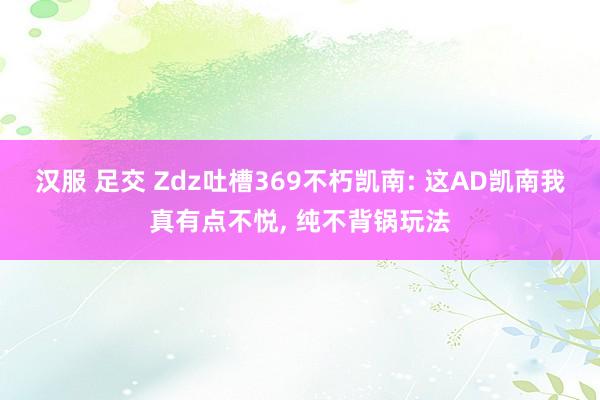 汉服 足交 Zdz吐槽369不朽凯南: 这AD凯南我真有点不悦， 纯不背锅玩法