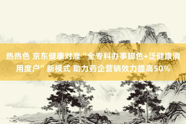 热热色 京东健康对准“全专科办事脚色+泛健康消用度户”新模式 助力药企营销效力提高50%