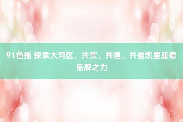 91色播 探索大湾区，共赏、共建、共盈凯里亚德品牌之力