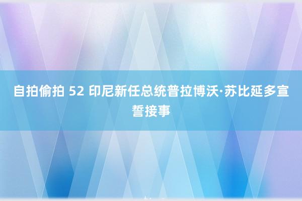 自拍偷拍 52 印尼新任总统普拉博沃·苏比延多宣誓接事