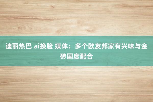 迪丽热巴 ai换脸 媒体：多个欧友邦家有兴味与金砖国度配合