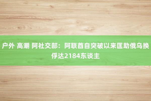 户外 高潮 阿社交部：阿联酋自突破以来匡助俄乌换俘达2184东谈主