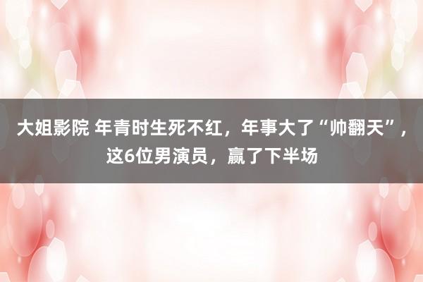 大姐影院 年青时生死不红，年事大了“帅翻天”，这6位男演员，赢了下半场