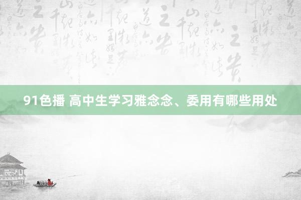 91色播 高中生学习雅念念、委用有哪些用处