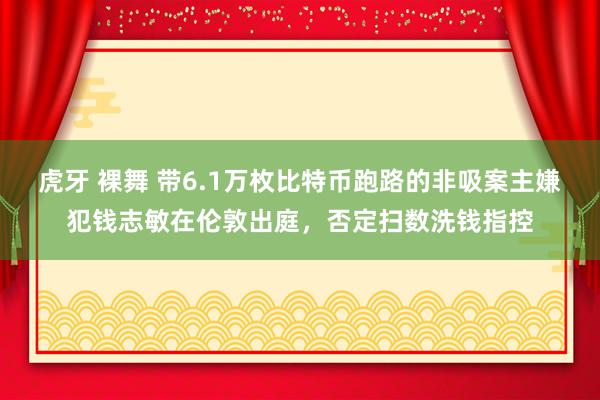 虎牙 裸舞 带6.1万枚比特币跑路的非吸案主嫌犯钱志敏在伦敦出庭，否定扫数洗钱指控