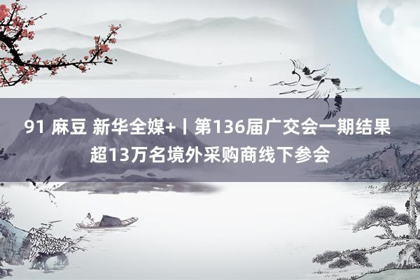 91 麻豆 新华全媒+丨第136届广交会一期结果 超13万名境外采购商线下参会