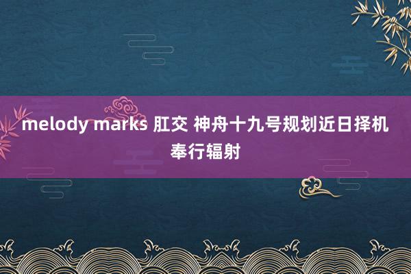 melody marks 肛交 神舟十九号规划近日择机奉行辐射