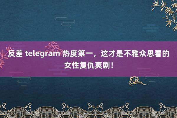 反差 telegram 热度第一，这才是不雅众思看的女性复仇爽剧！