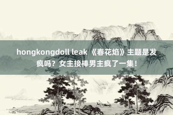 hongkongdoll leak 《春花焰》主题是发疯吗？女主接棒男主疯了一集！