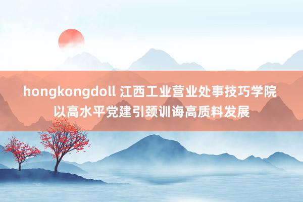 hongkongdoll 江西工业营业处事技巧学院 以高水平党建引颈训诲高质料发展