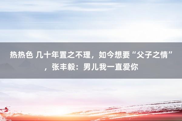 热热色 几十年置之不理，如今想要“父子之情”，张丰毅：男儿我一直爱你