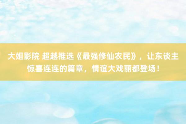 大姐影院 超越推选《最强修仙农民》，让东谈主惊喜连连的篇章，情谊大戏丽都登场！