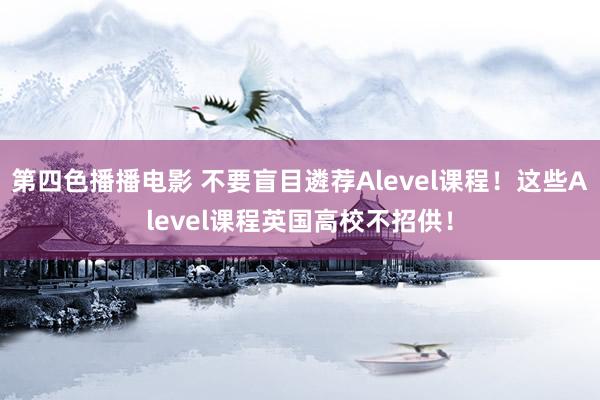 第四色播播电影 不要盲目遴荐Alevel课程！这些Alevel课程英国高校不招供！