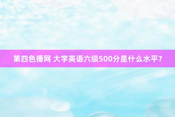 第四色播网 大学英语六级500分是什么水平？