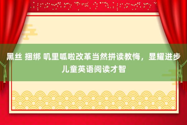 黑丝 捆绑 叽里呱啦改革当然拼读教悔，显耀进步儿童英语阅读才智