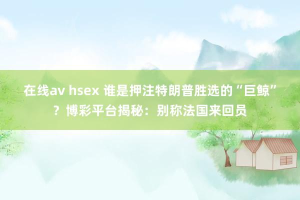 在线av hsex 谁是押注特朗普胜选的“巨鲸”？博彩平台揭秘：别称法国来回员