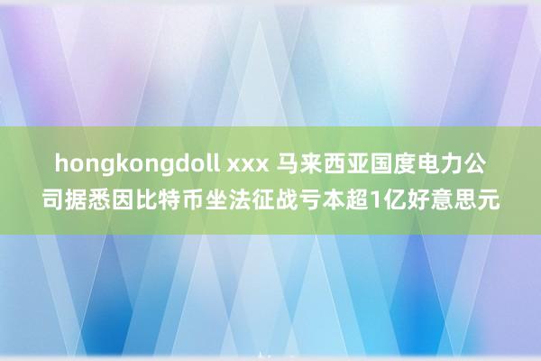 hongkongdoll xxx 马来西亚国度电力公司据悉因比特币坐法征战亏本超1亿好意思元