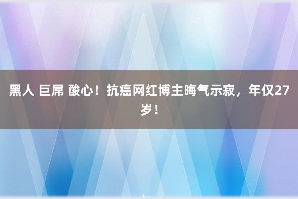 黑人 巨屌 酸心！抗癌网红博主晦气示寂，年仅27岁！