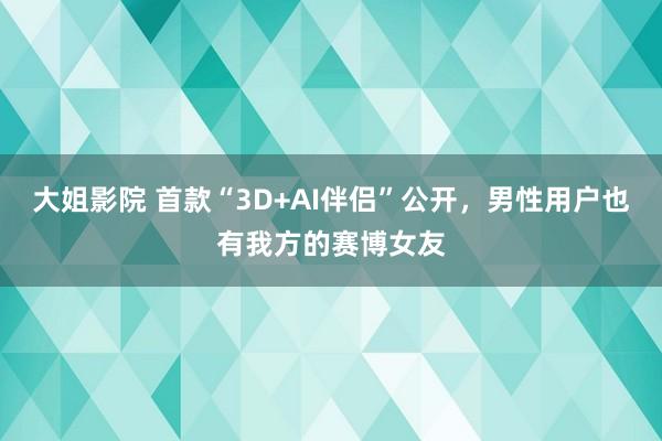 大姐影院 首款“3D+AI伴侣”公开，男性用户也有我方的赛博女友