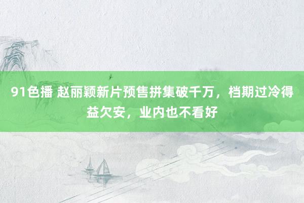 91色播 赵丽颖新片预售拼集破千万，档期过冷得益欠安，业内也不看好