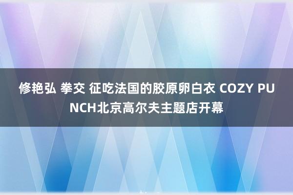 修艳弘 拳交 征吃法国的胶原卵白衣 COZY PUNCH北京高尔夫主题店开幕