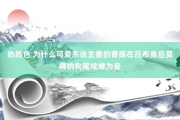 热热色 为什么可爱东谈主妻的曹操在吕布身后莫得纳狗尾续蝉为妾