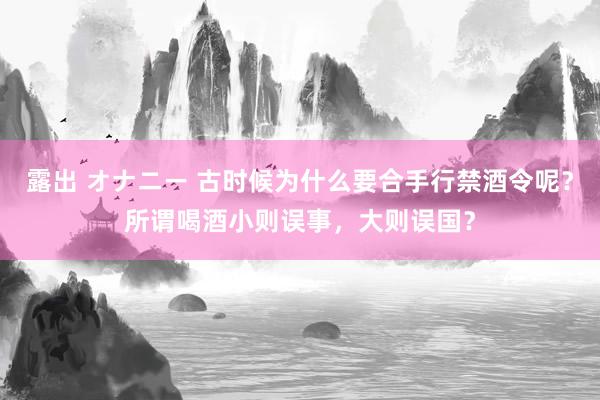 露出 オナニー 古时候为什么要合手行禁酒令呢？所谓喝酒小则误事，大则误国？