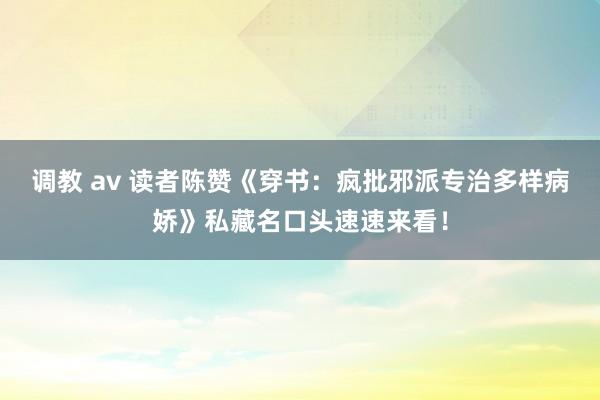 调教 av 读者陈赞《穿书：疯批邪派专治多样病娇》私藏名口头速速来看！