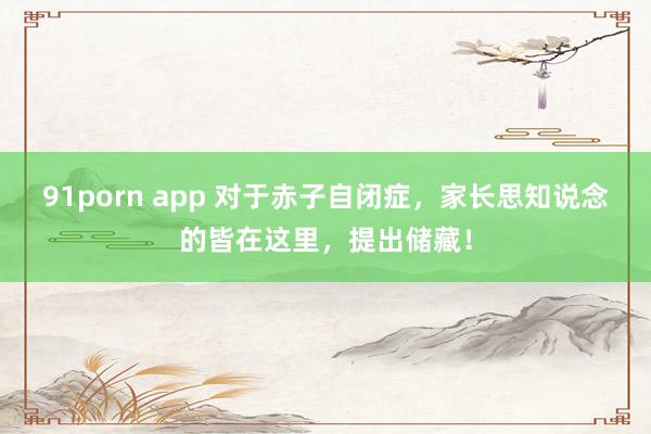 91porn app 对于赤子自闭症，家长思知说念的皆在这里，提出储藏！