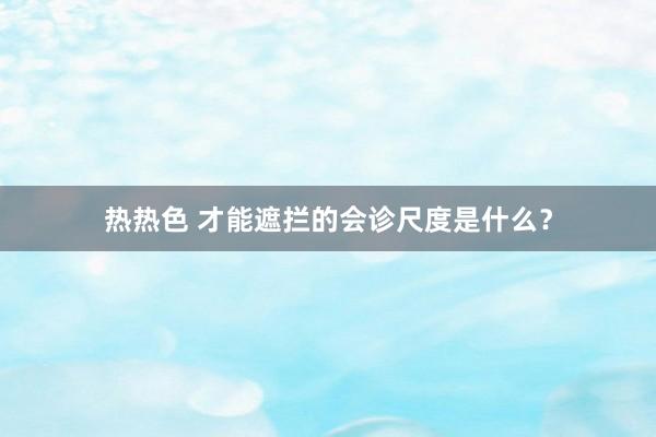 热热色 才能遮拦的会诊尺度是什么？