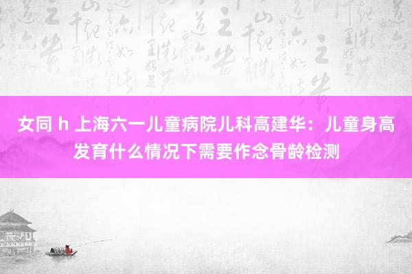 女同 h 上海六一儿童病院儿科高建华：儿童身高发育什么情况下需要作念骨龄检测