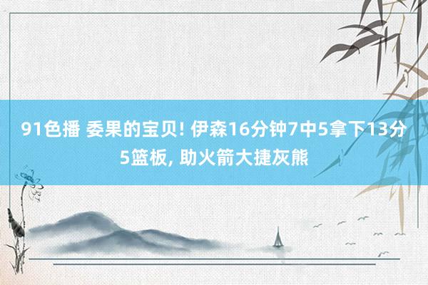 91色播 委果的宝贝! 伊森16分钟7中5拿下13分5篮板， 助火箭大捷灰熊