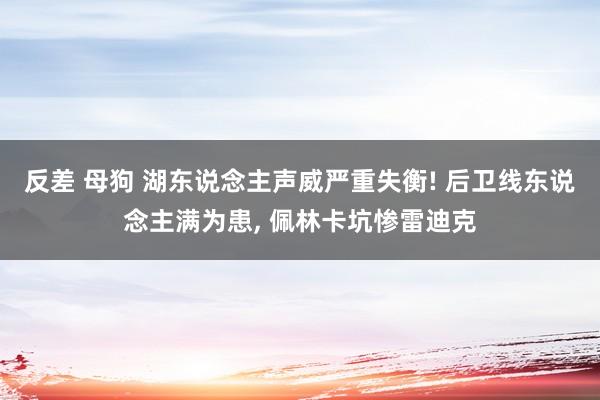 反差 母狗 湖东说念主声威严重失衡! 后卫线东说念主满为患， 佩林卡坑惨雷迪克