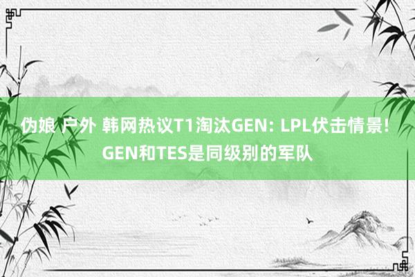 伪娘 户外 韩网热议T1淘汰GEN: LPL伏击情景! GEN和TES是同级别的军队