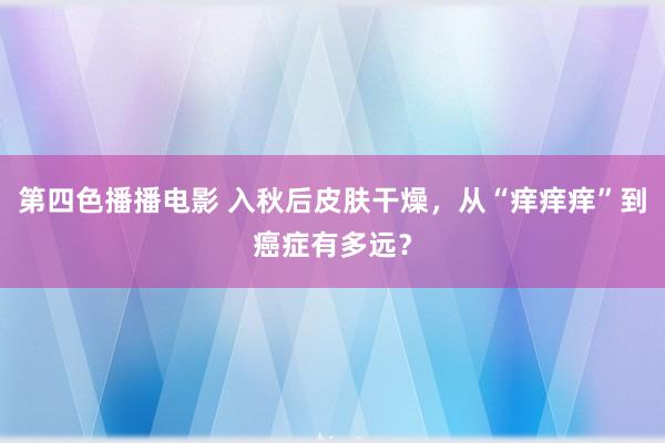 第四色播播电影 入秋后皮肤干燥，从“痒痒痒”到癌症有多远？