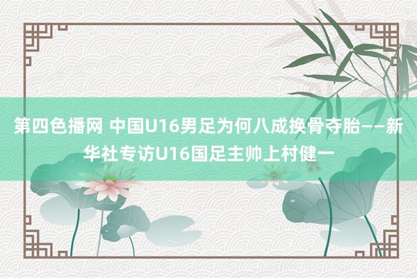 第四色播网 中国U16男足为何八成换骨夺胎——新华社专访U16国足主帅上村健一