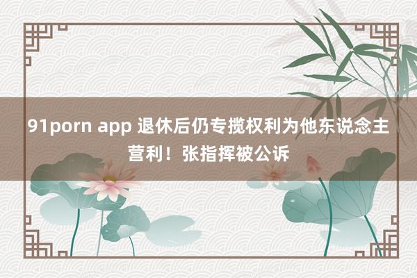 91porn app 退休后仍专揽权利为他东说念主营利！张指挥被公诉