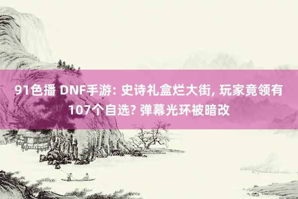 91色播 DNF手游: 史诗礼盒烂大街， 玩家竟领有107个自选? 弹幕光环被暗改