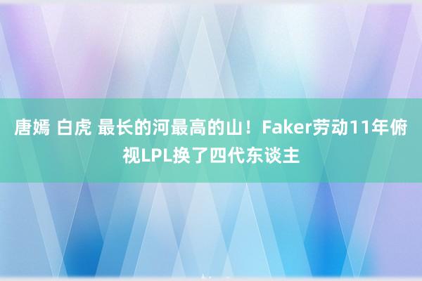 唐嫣 白虎 最长的河最高的山！Faker劳动11年俯视LPL换了四代东谈主