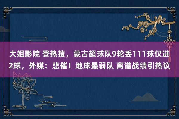 大姐影院 登热搜，蒙古超球队9轮丢111球仅进2球，外媒：悲催！地球最弱队 离谱战绩引热议