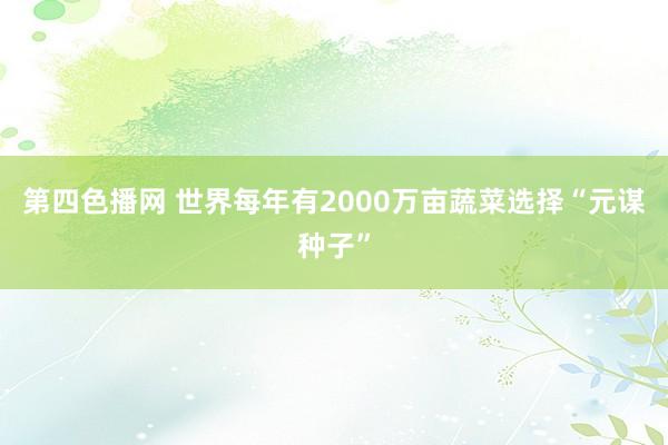 第四色播网 世界每年有2000万亩蔬菜选择“元谋种子”