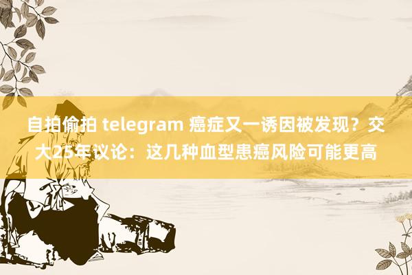 自拍偷拍 telegram 癌症又一诱因被发现？交大25年议论：这几种血型患癌风险可能更高