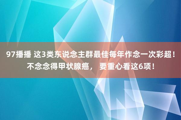 97播播 这3类东说念主群最佳每年作念一次彩超！不念念得甲状腺癌， 要重心看这6项！