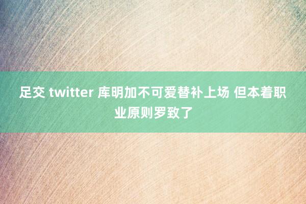 足交 twitter 库明加不可爱替补上场 但本着职业原则罗致了